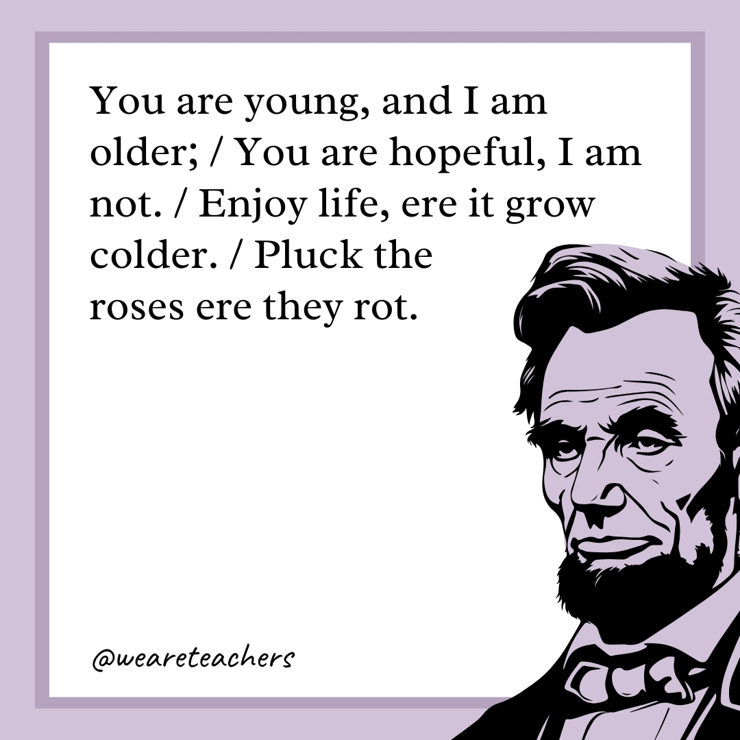 You are young, and I am older; / You are hopeful, I am not. / Enjoy life, ere it grow colder. / Pluck the roses ere they rot.  