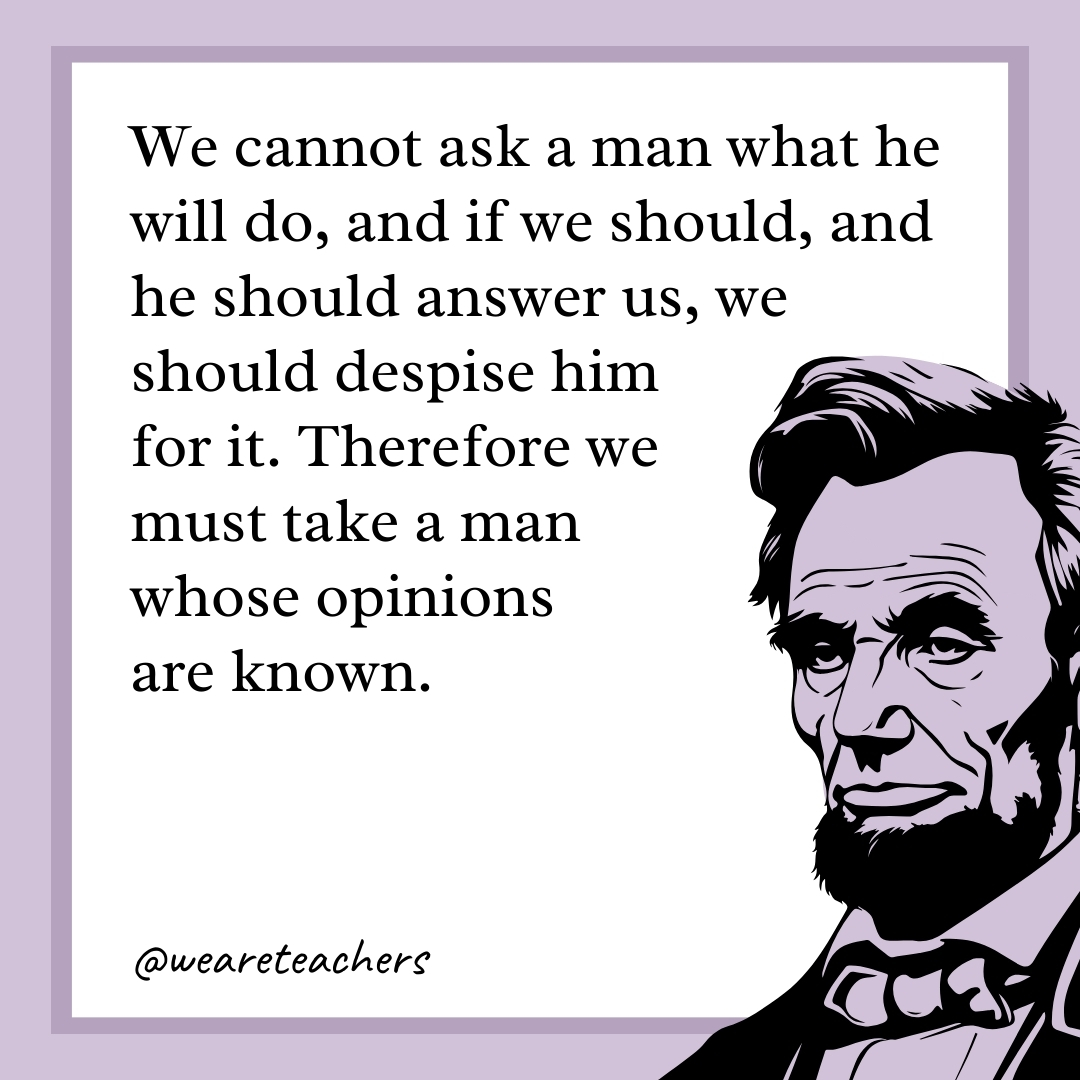We cannot ask a man what he will do, and if we should, and he should answer us, we should despise him for it. Therefore we must take a man whose opinions are known. 
