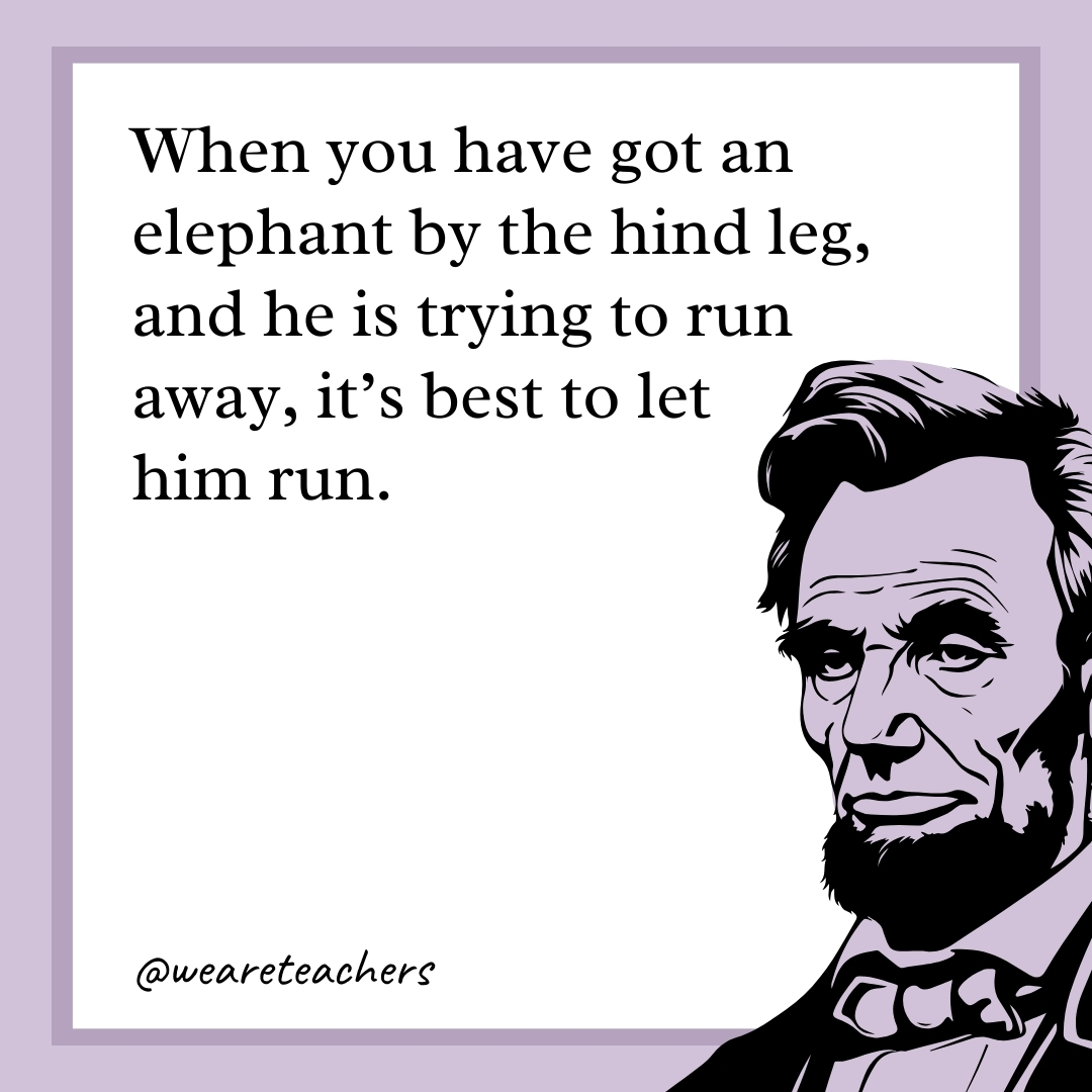 When you have got an elephant by the hind leg, and he is trying to run away, it’s best to let him run.- abraham lincoln quotes