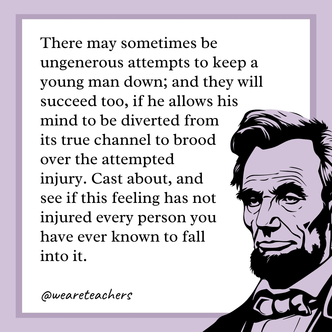 There may sometimes be ungenerous attempts to keep a young man down; and they will succeed too, if he allows his mind to be diverted from its true channel to brood over the attempted injury. Cast about, and see if this feeling has not injured every person you have ever known to fall into it.- abraham lincoln quotes