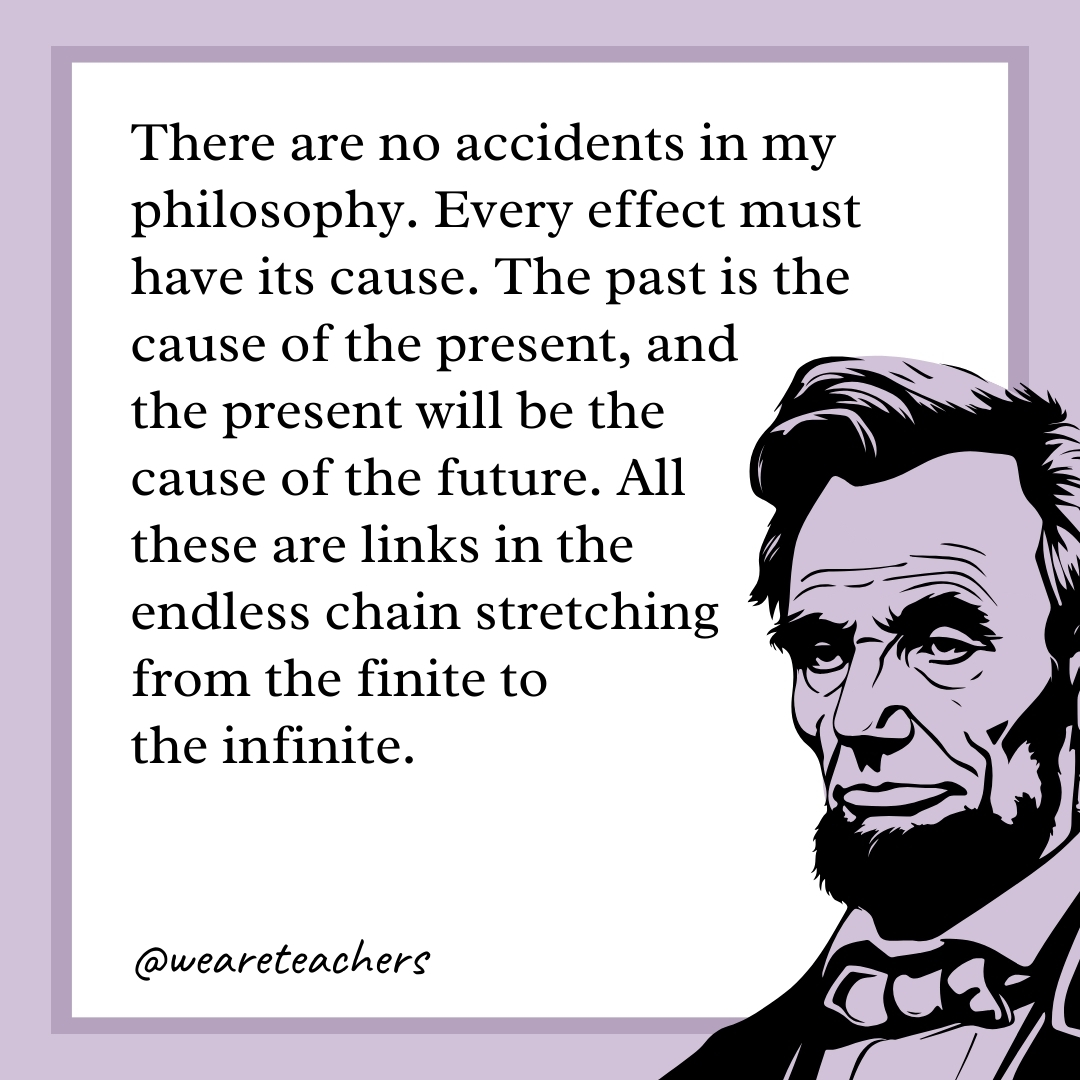 There are no accidents in my philosophy. Every effect must have its cause. The past is the cause of the present, and the present will be the cause of the future. All these are links in the endless chain stretching from the finite to the infinite.- abraham lincoln quotes