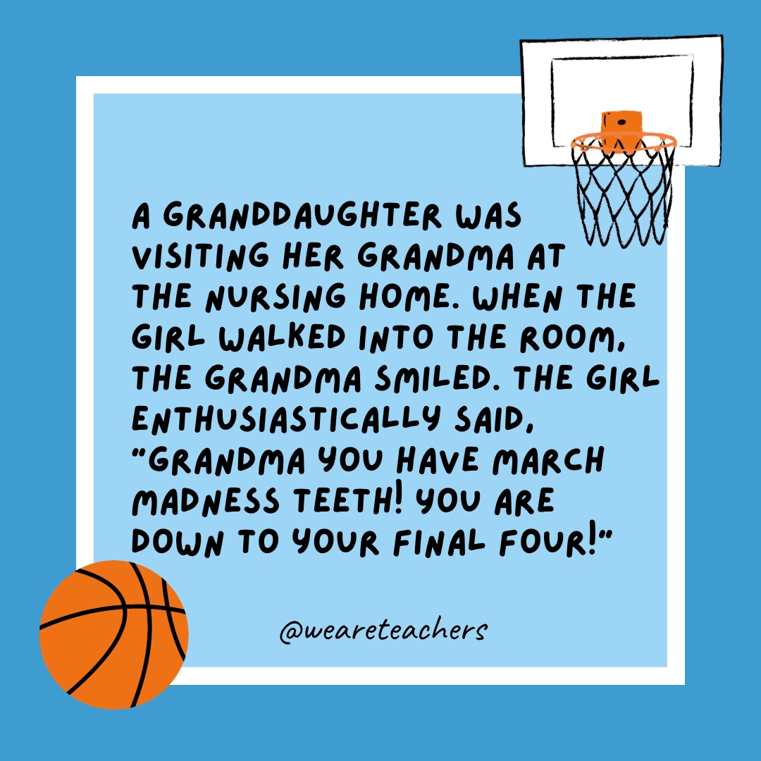 A granddaughter was visiting her grandma at the nursing home. When the girl walked into the room, the grandma smiled. The girl enthusiastically said, “Grandma you have March Madness teeth! You are down to your Final Four!” 