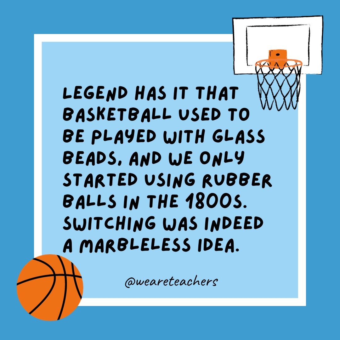 Legend has it that basketball used to be played with glass beads, and we only started using rubber balls in the 1800s. Switching was indeed a marbleless idea.
