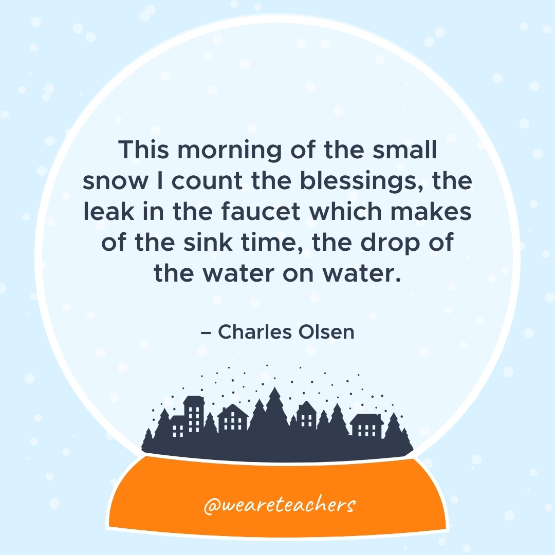 This morning of the small snow I count the blessings, the leak in the faucet which makes of the sink time, the drop of the water on water. – Charles Olsen 
