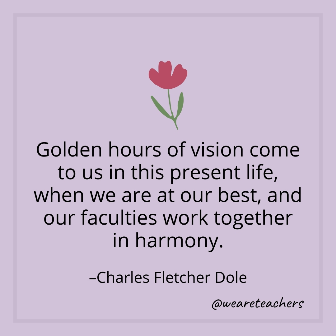 Golden hours of vision come to us in this present life, when we are at our best, and our faculties work together in harmony. – Charles Fletcher Dole
