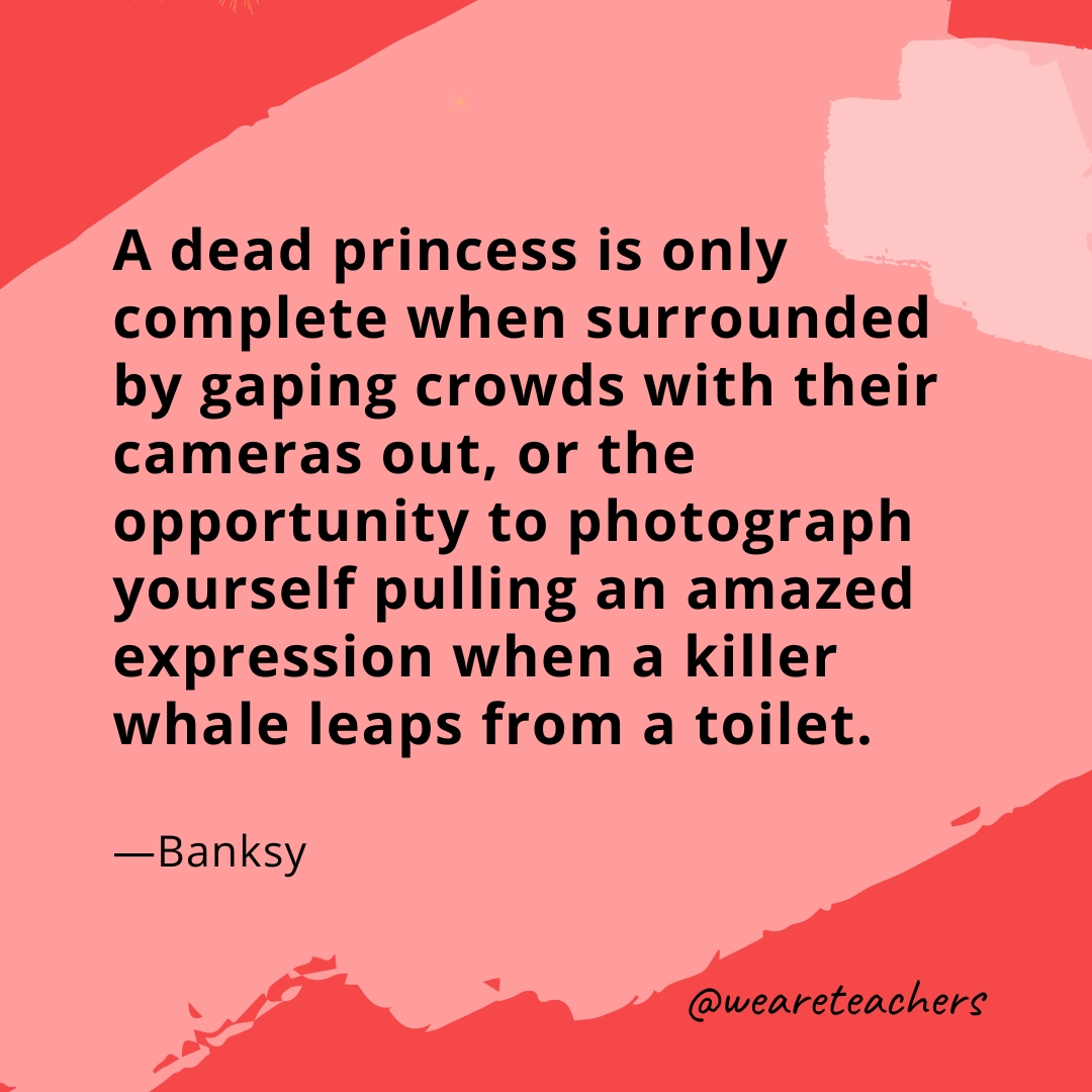 A dead princess is only complete when surrounded by gaping crowds with their cameras out, or the opportunity to photograph yourself pulling an amazed expression when a killer whale leaps from a toilet. —Banksy