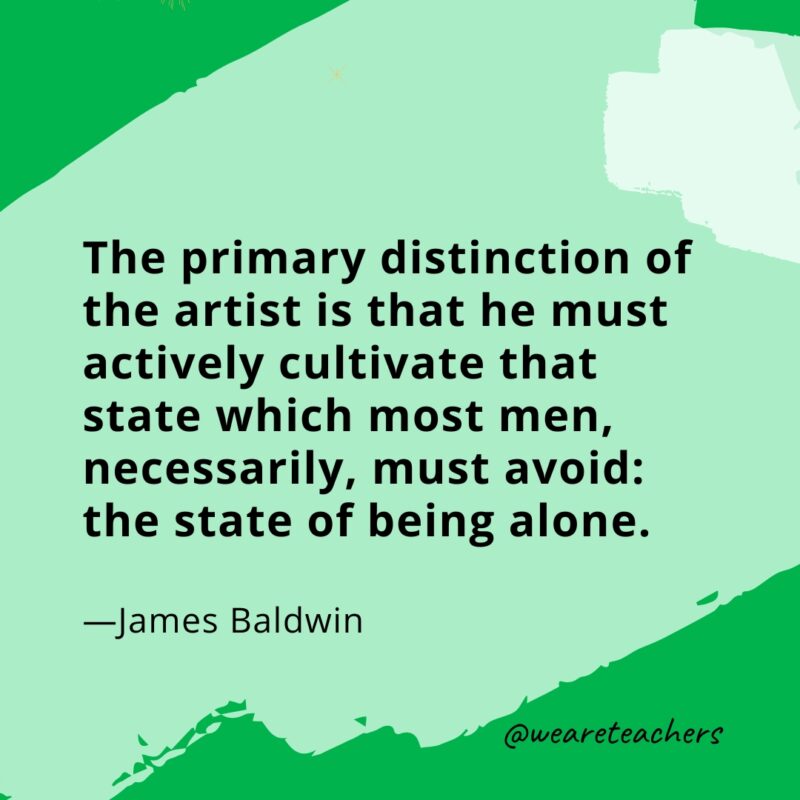 The primary distinction of the artist is that he must actively cultivate that state which most men, necessarily, must avoid: the state of being alone. —James Baldwin