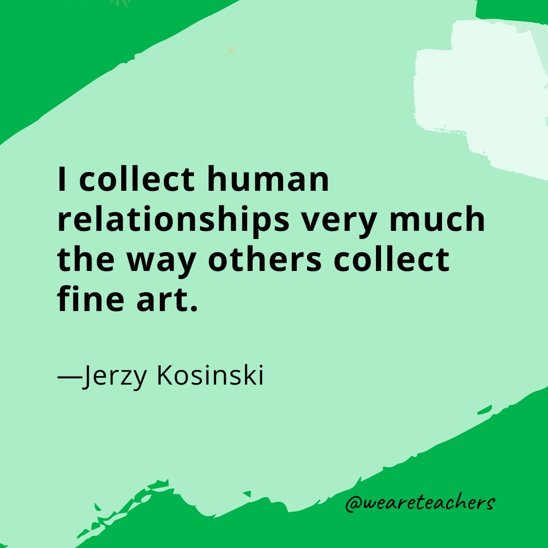 I collect human relationships very much the way others collect fine art. —Jerzy Kosinski
