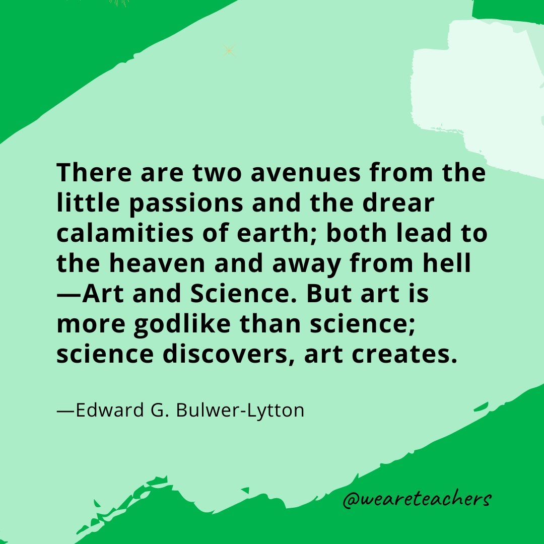 There are two avenues from the little passions and the drear calamities of earth; both lead to the heaven and away from hell—Art and Science. But art is more godlike than science; science discovers, art creates. —Edward G. Bulwer-Lytton