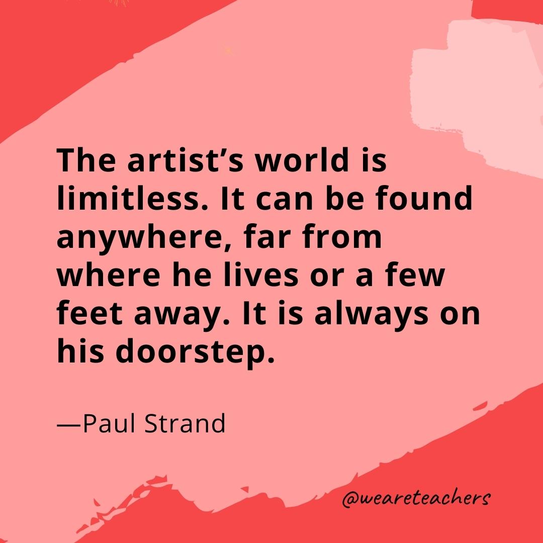 The artist’s world is limitless. It can be found anywhere, far from where he lives or a few feet away. It is always on his doorstep. —Paul Strand- quotes about art