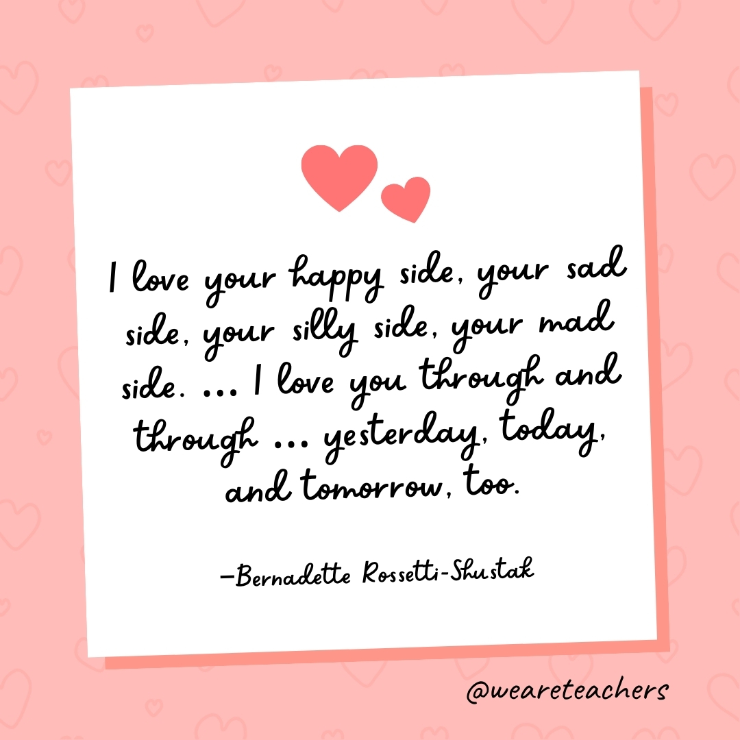 I love your happy side, your sad side, your silly side, your mad side. ... I love you through and through ... yesterday, today, and tomorrow, too. —Bernadette Rossetti-Shustak- valentine's day quotes