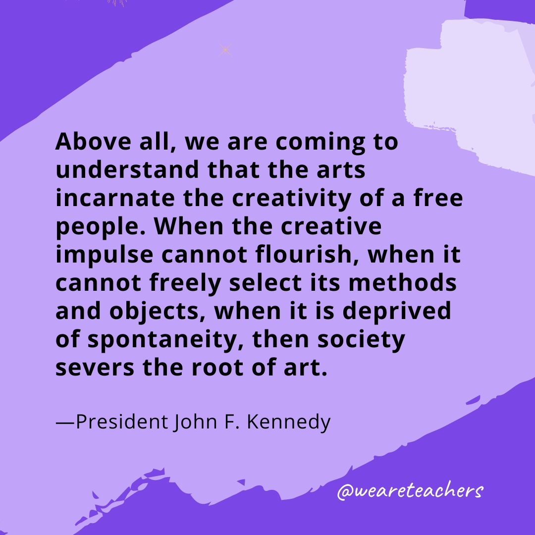 Above all, we are coming to understand that the arts incarnate the creativity of a free people. When the creative impulse cannot flourish, when it cannot freely select its methods and objects, when it is deprived of spontaneity, then society severs the root of art. —President John F. Kennedy