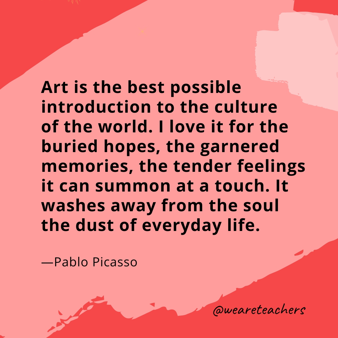 Art is the best possible introduction to the culture of the world. I love it for the buried hopes, the garnered memories, the tender feelings it can summon at a touch. It washes away from the soul the dust of everyday life. —Pablo Picasso