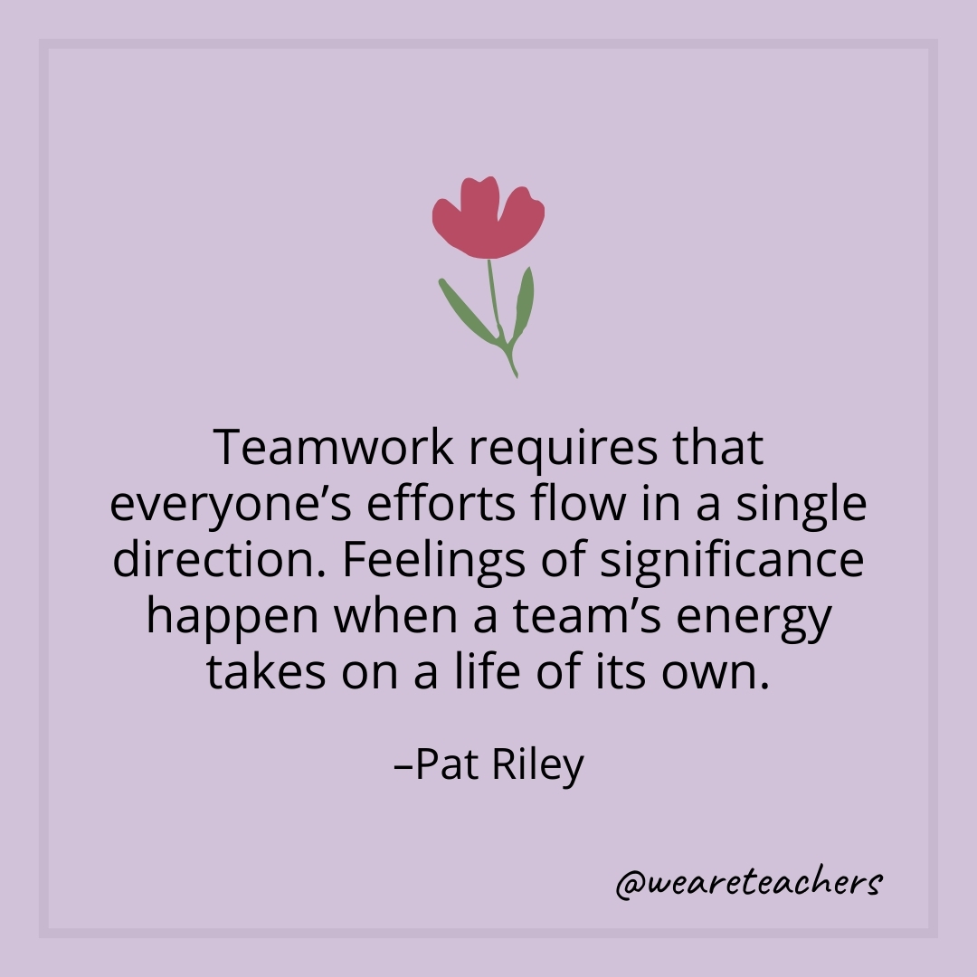 Teamwork requires that everyone's efforts flow in a single direction. Feelings of significance happen when a team's energy takes on a life of its own. – Pat Riley