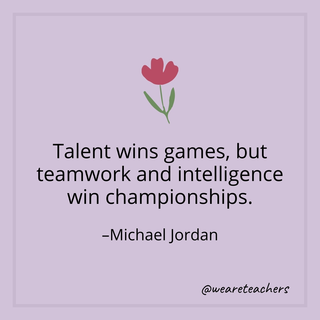 Talent wins games, but teamwork and intelligence win championships. – Michael Jordan