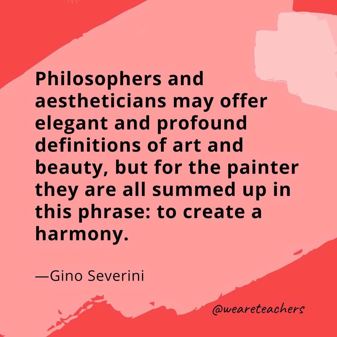 Philosophers and aestheticians may offer elegant and profound definitions of art and beauty, but for the painter they are all summed up in this phrase: to create a harmony. —Gino Severini