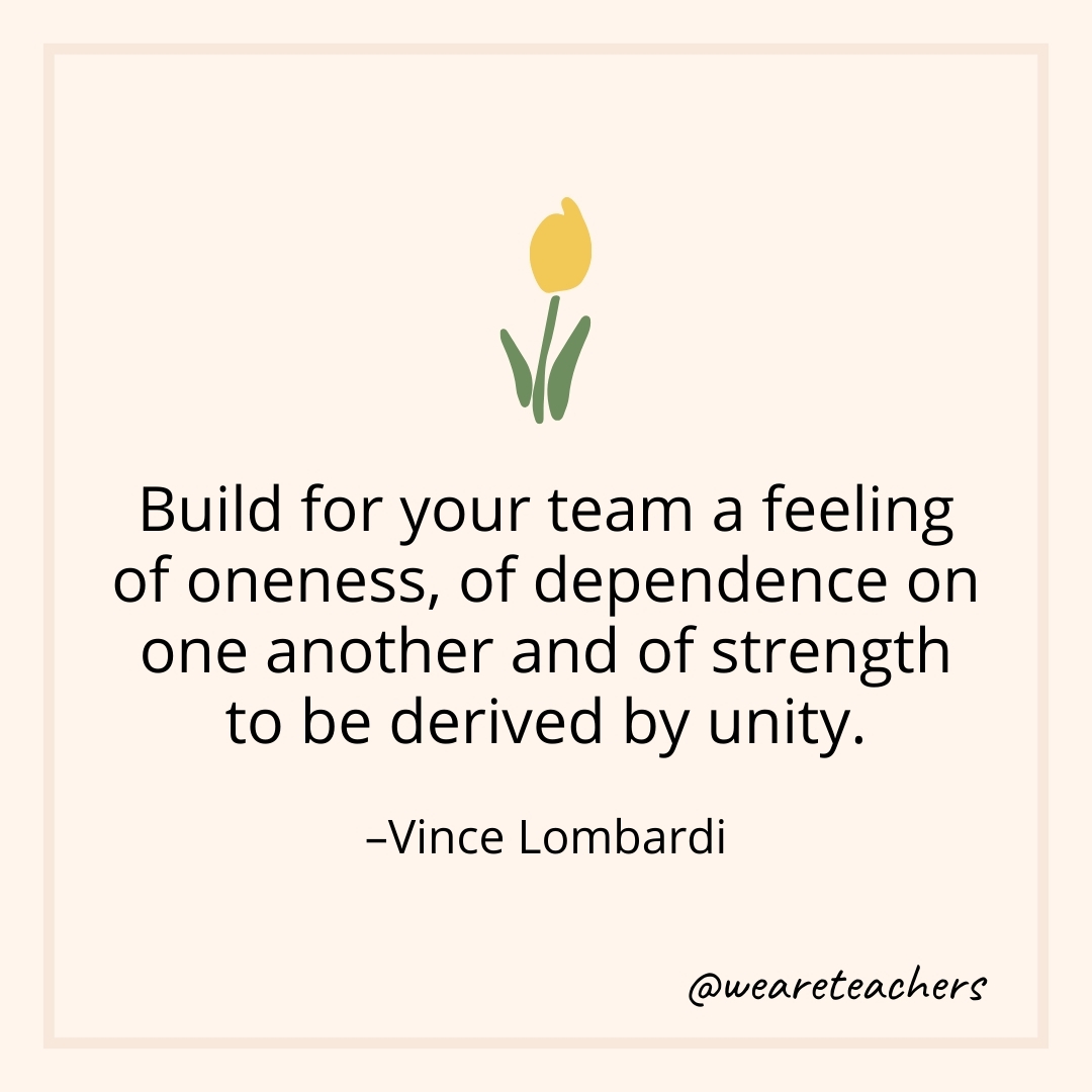 Build for your team a feeling of oneness, of dependence on one another and of strength to be derived by unity. – Vince Lombardi