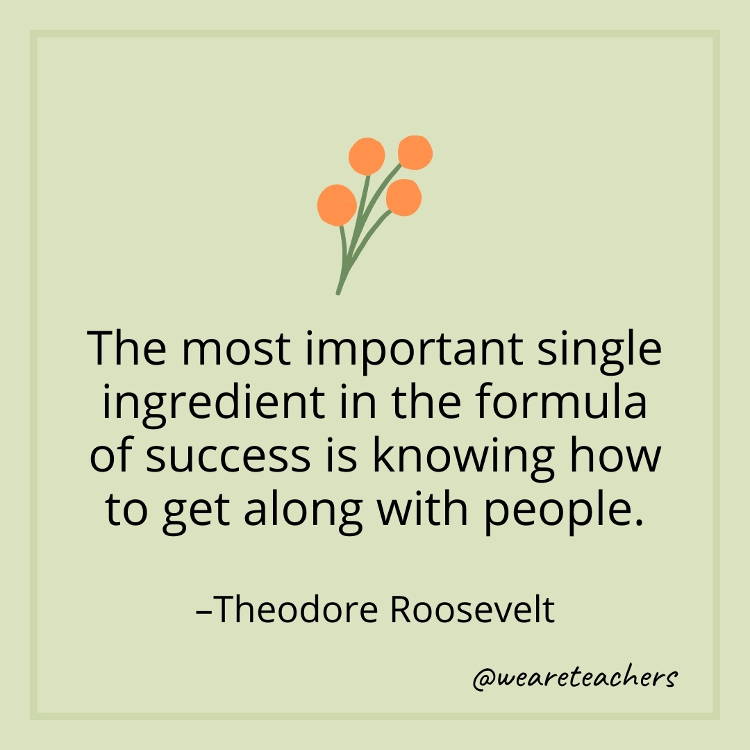 The most important single ingredient in the formula of success is knowing how to get along with people. – Theodore Roosevelt