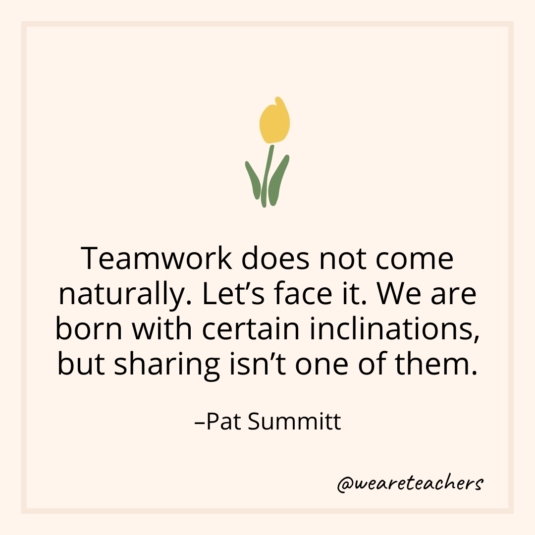 Teamwork does not come naturally. Let's face it. We are born with certain inclinations, but sharing isn't one of them. – Pat Summitt