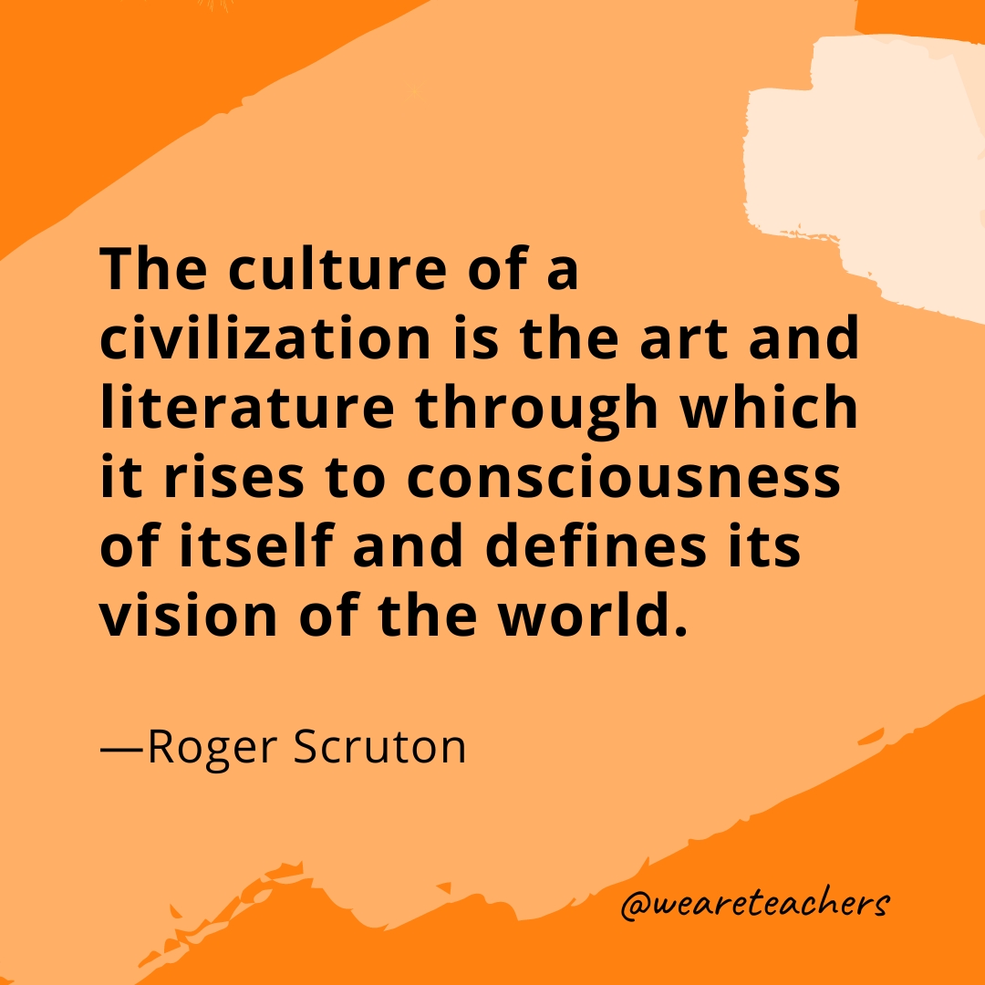 The culture of a civilization is the art and literature through which it rises to consciousness of itself and defines its vision of the world. —Roger Scruton