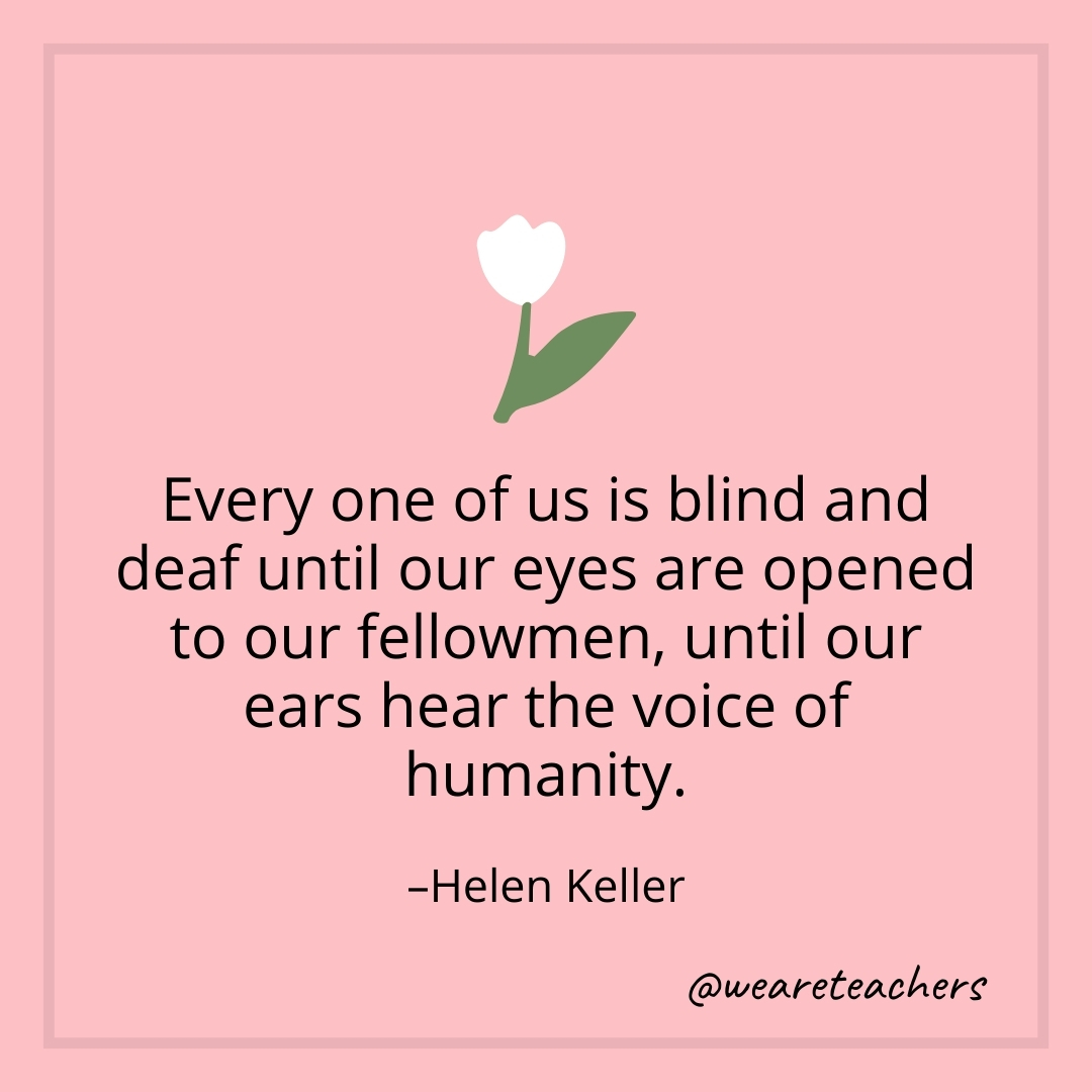 Every one of us is blind and deaf until our eyes are opened to our fellowmen, until our ears hear the voice of humanity. – Helen Keller