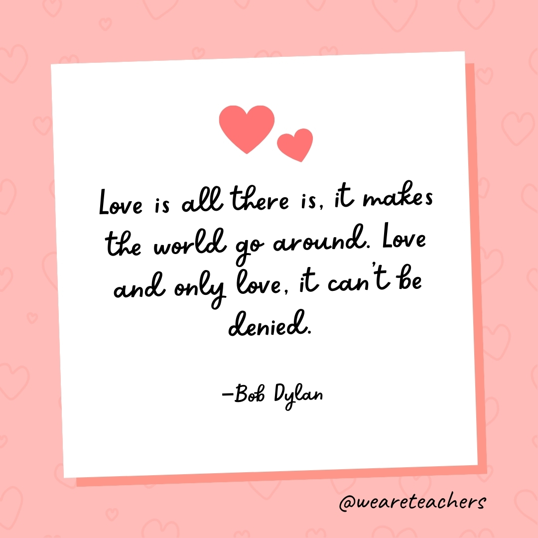 Love is all there is, it makes the world go around. Love and only love, it can't be denied. —Bob Dylan