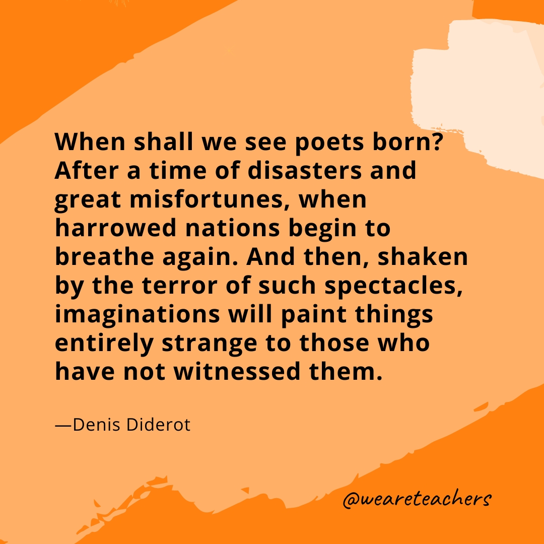 When shall we see poets born? After a time of disasters and great misfortunes, when harrowed nations begin to breathe again. And then, shaken by the terror of such spectacles, imaginations will paint things entirely strange to those who have not witnessed them. —Denis Diderot