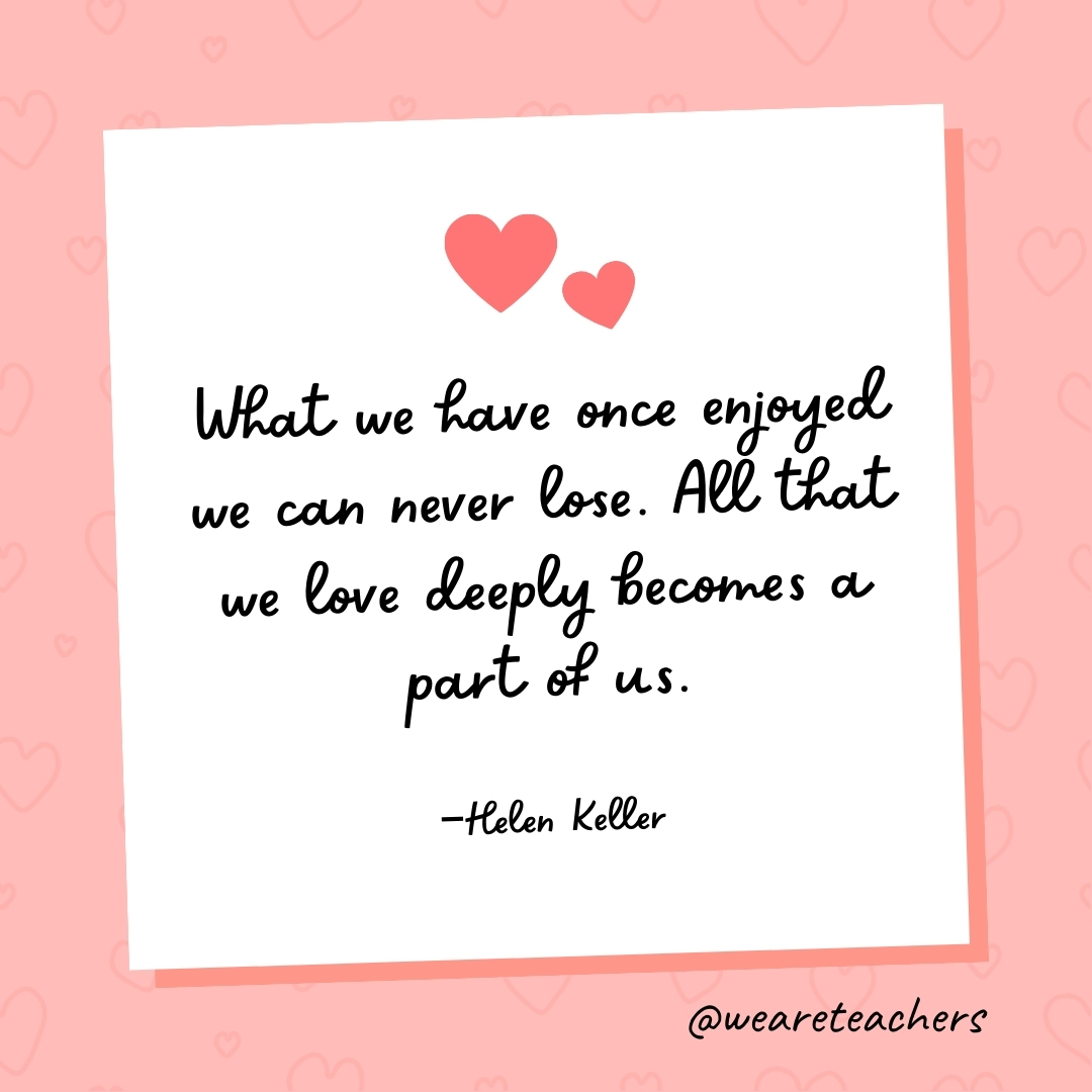 What we have once enjoyed we can never lose. All that we love deeply becomes a part of us. —Helen Keller- valentine's day quotes
