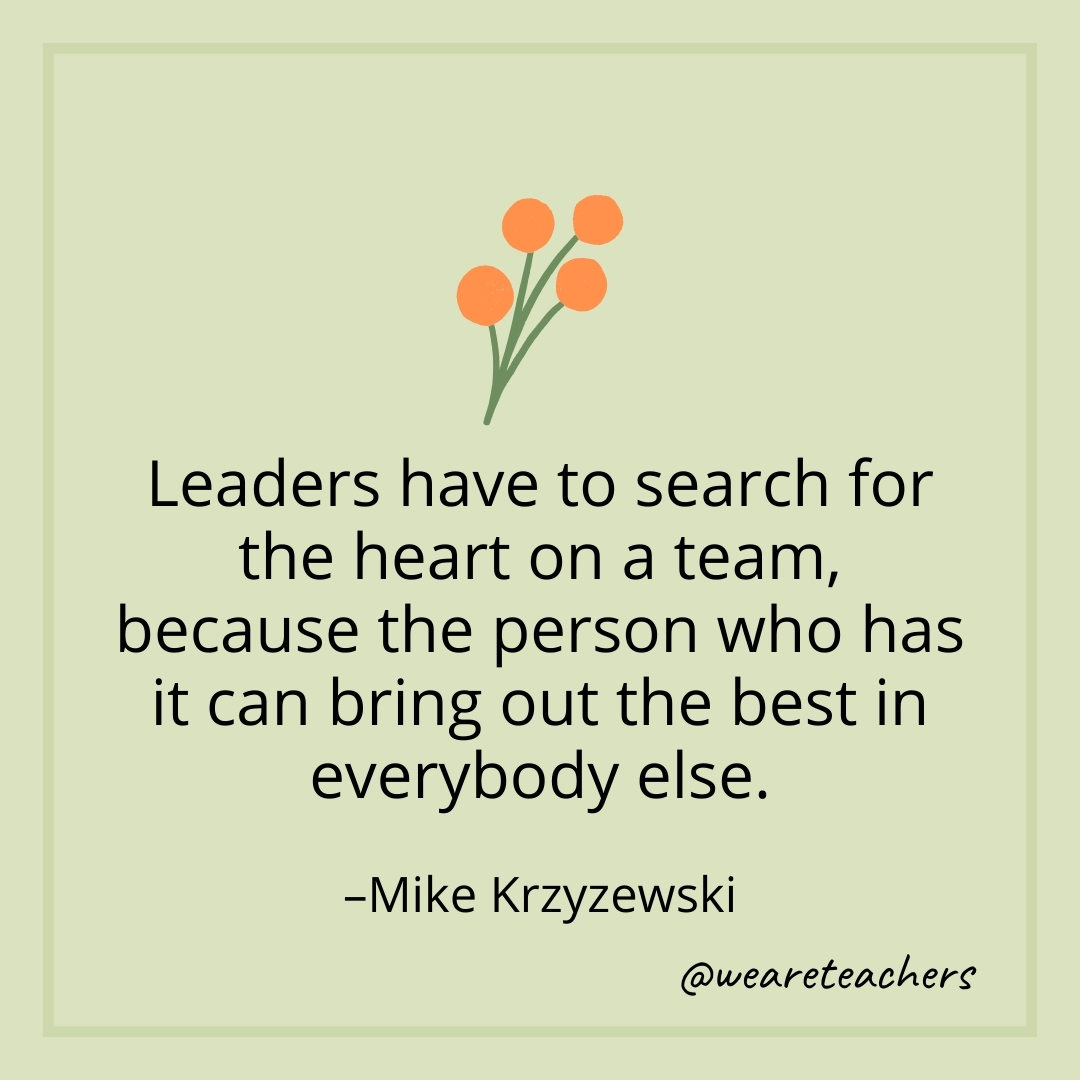 Leaders have to search for the heart on a team, because the person who has it can bring out the best in everybody else. – Mike Krzyzewski