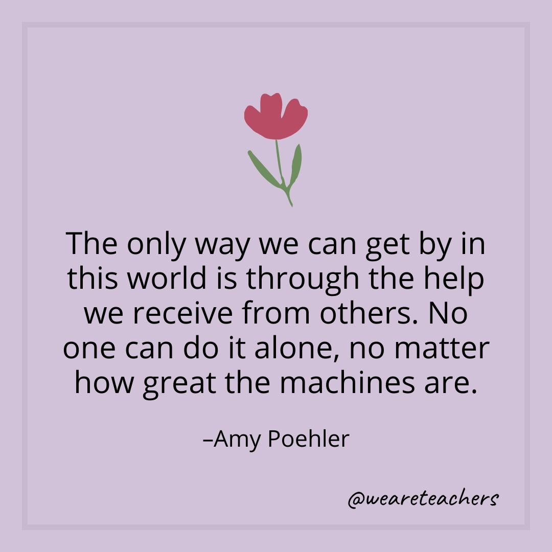 The only way we can get by in this world is through the help we receive from others. No one can do it alone, no matter how great the machines are. – Amy Poehler