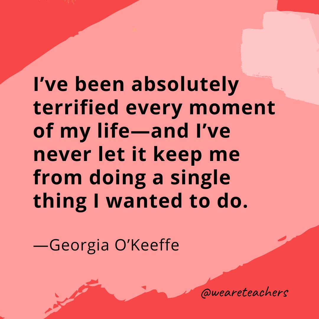 I've been absolutely terrified every moment of my life—and I've never let it keep me from doing a single thing I wanted to do. —Georgia O'Keeffe