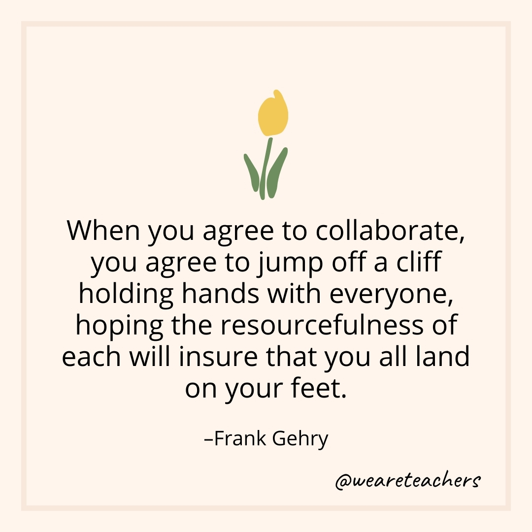 When you agree to collaborate, you agree to jump off a cliff holding hands with everyone, hoping the resourcefulness of each will insure that you all land on your feet. – Frank Gehry