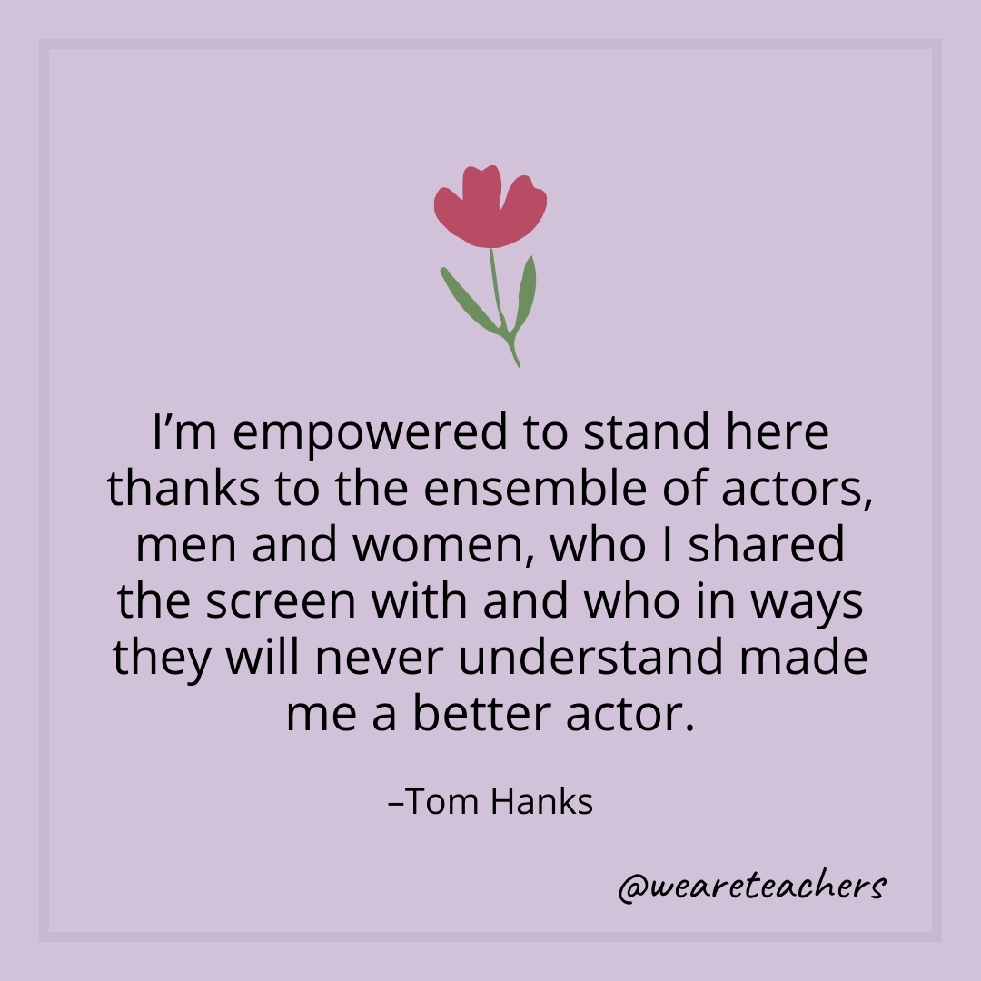 I'm empowered to stand here thanks to the ensemble of actors, men and women, who I shared the screen with and who in ways they will never understand made me a better actor. – Tom Hanks