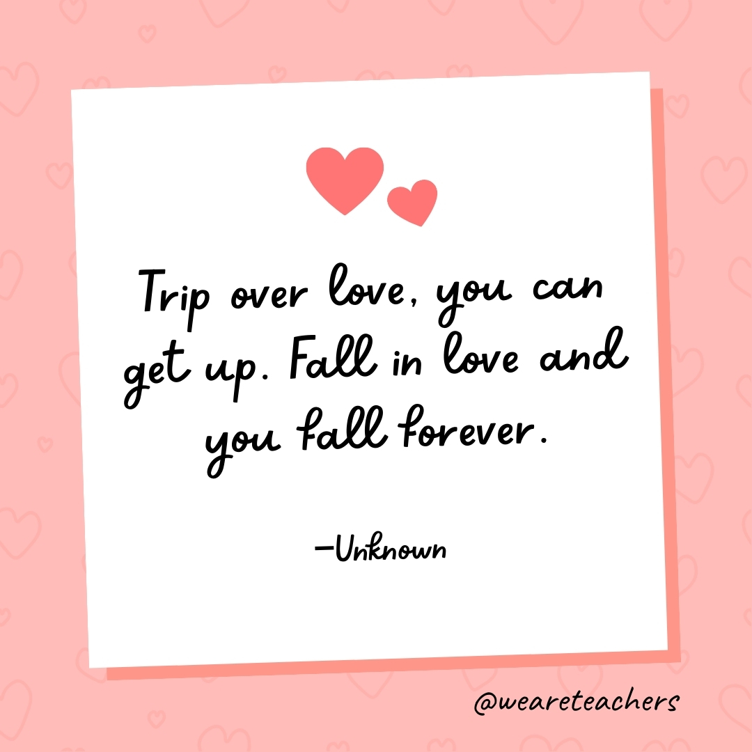 Trip over love, you can get up. Fall in love and you fall forever. —Unknown