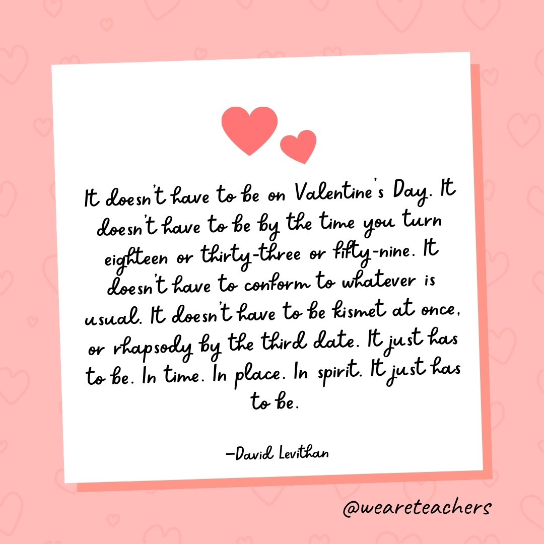 It doesn't have to be on Valentine's Day. It doesn't have to be by the time you turn eighteen or thirty-three or fifty-nine. It doesn't have to conform to whatever is usual. It doesn't have to be kismet at once, or rhapsody by the third date. It just has to be. In time. In place. In spirit. It just has to be. —David Levithan