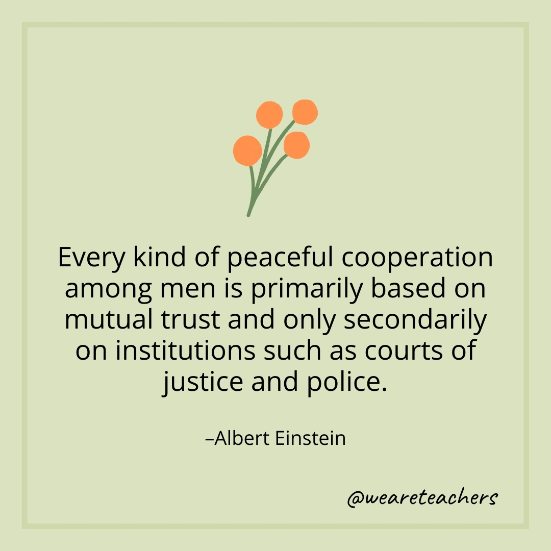 Every kind of peaceful cooperation among men is primarily based on mutual trust and only secondarily on institutions such as courts of justice and police. – Albert Einstein