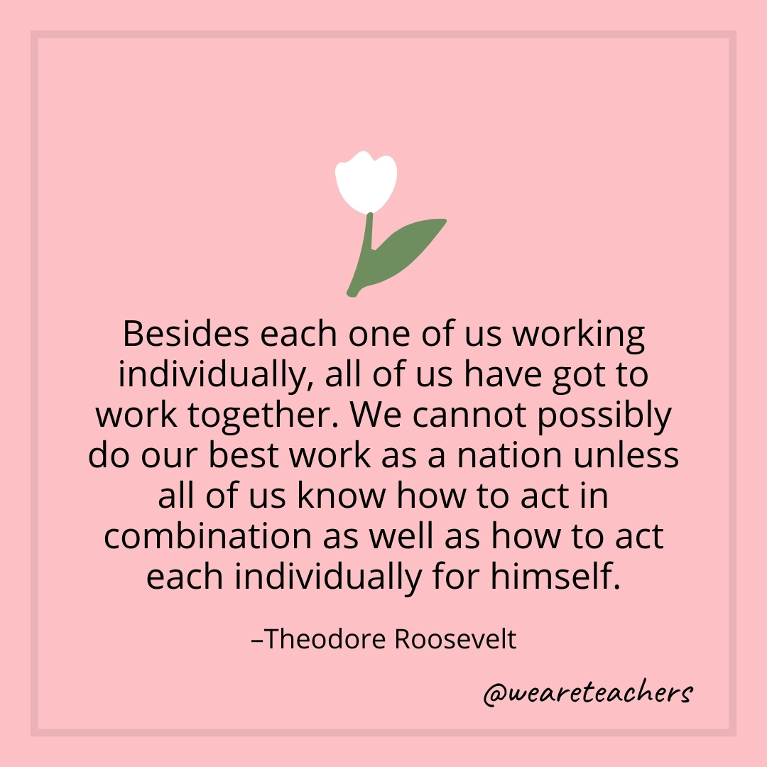 Besides each one of us working individually, all of us have got to work together. We cannot possibly do our best work as a nation unless all of us know how to act in combination as well as how to act each individually for himself. – Theodore Roosevelt