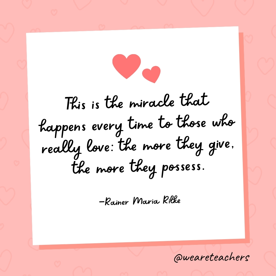 This is the miracle that happens every time to those who really love: the more they give, the more they possess. —Rainer Maria Rilke