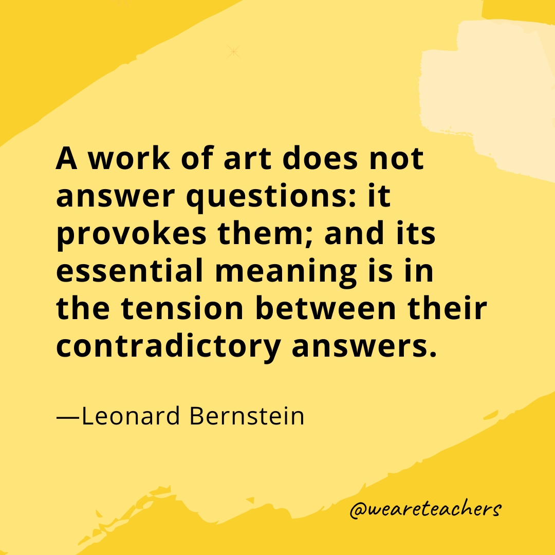 A work of art does not answer questions: it provokes them; and its essential meaning is in the tension between their contradictory answers. —Leonard Bernstein