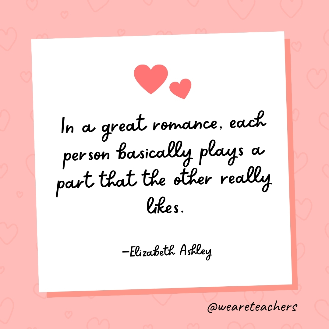 In a great romance, each person basically plays a part that the other really likes. —Elizabeth Ashley- valentine's day quotes