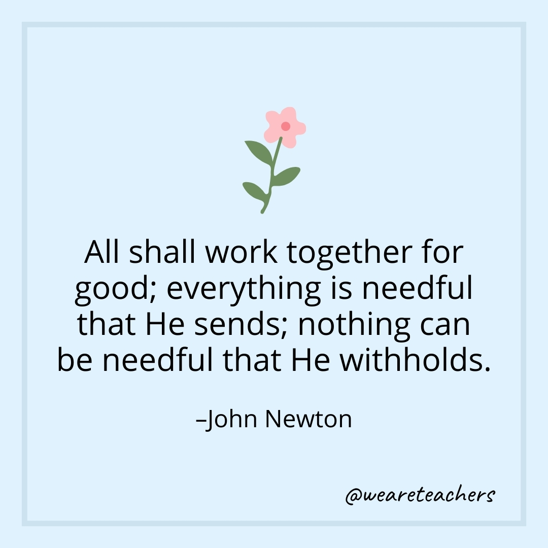 All shall work together for good; everything is needful that He sends; nothing can be needful that He withholds. – John Newton