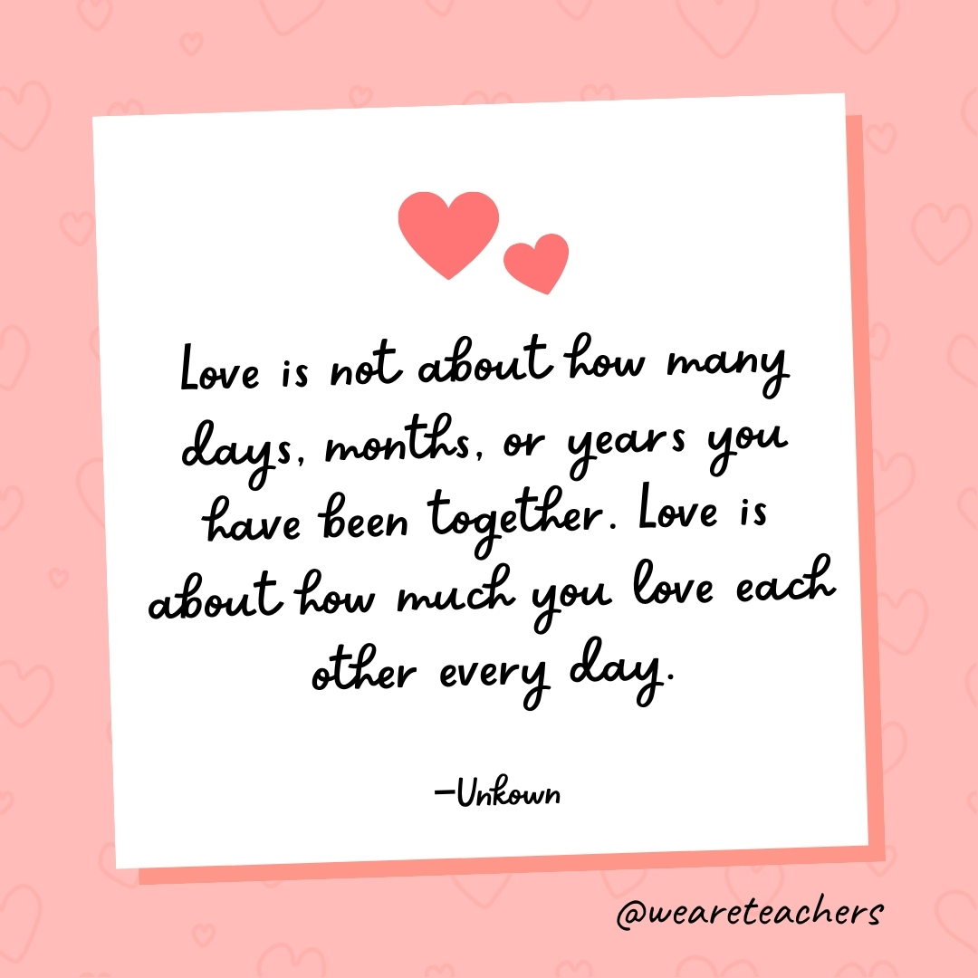 Love is not about how many days, months, or years you have been together. Love is about how much you love each other every day. —Unknown