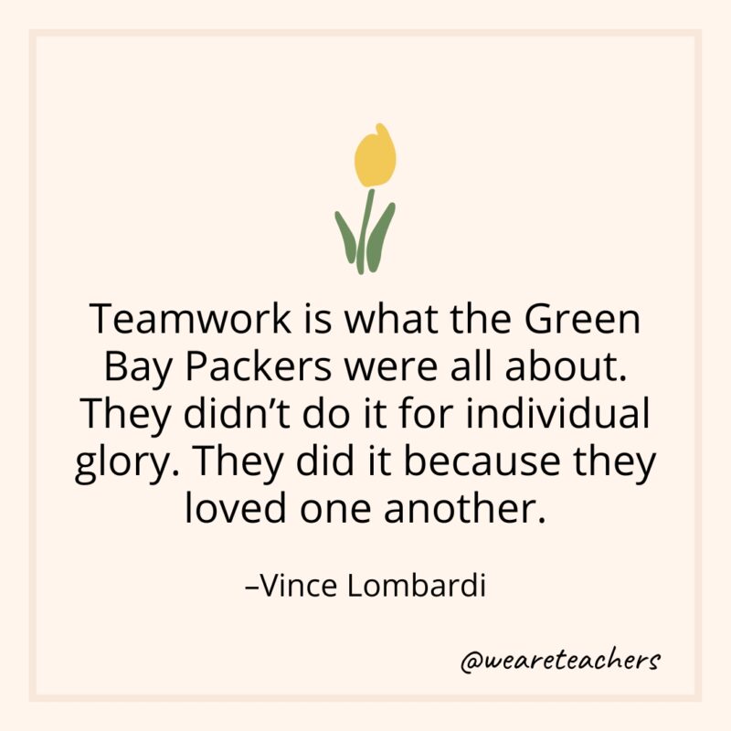 Teamwork is what the Green Bay Packers were all about. They didn't do it for individual glory. They did it because they loved one another. – Vince Lombardi