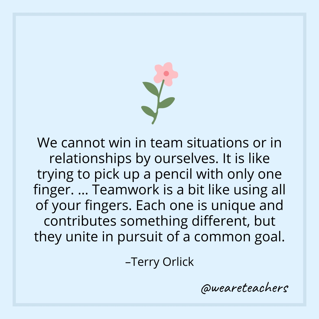 We cannot win in team situations or in relationships by ourselves. It is like trying to pick up a pencil with only one finger. … Teamwork is a bit like using all of your fingers. Each one is unique and contributes something different, but they unite in pursuit of a common goal. – Terry Orlick 