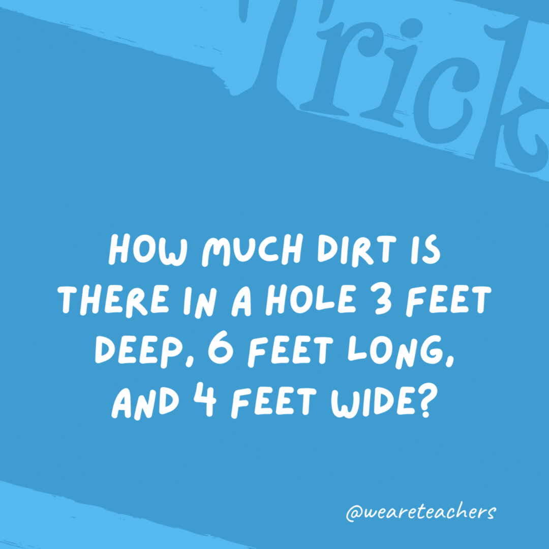 How much dirt is there in a hole 3 feet deep, 6 feet long, and 4 feet wide?

None. There’s no dirt in a hole.