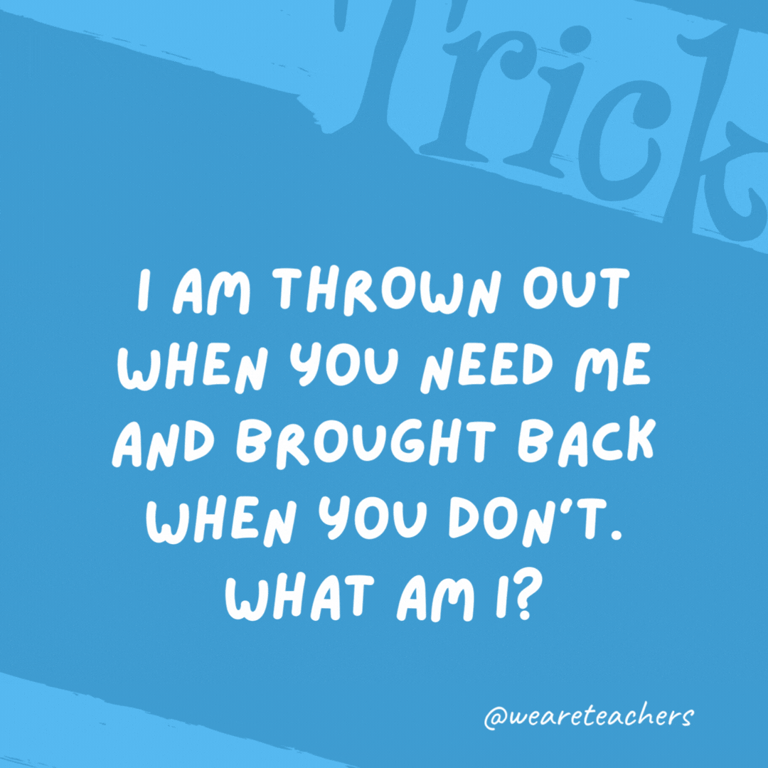 I am thrown out when you need me and brought back when you don't. What am I? An anchor.- trick questions