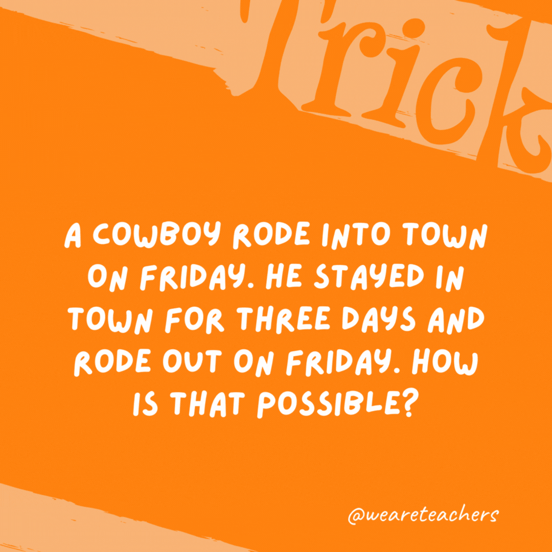 A cowboy rode into town on Friday. He stayed in town for three days and rode out on Friday. How is that possible?

His horse is named Friday.