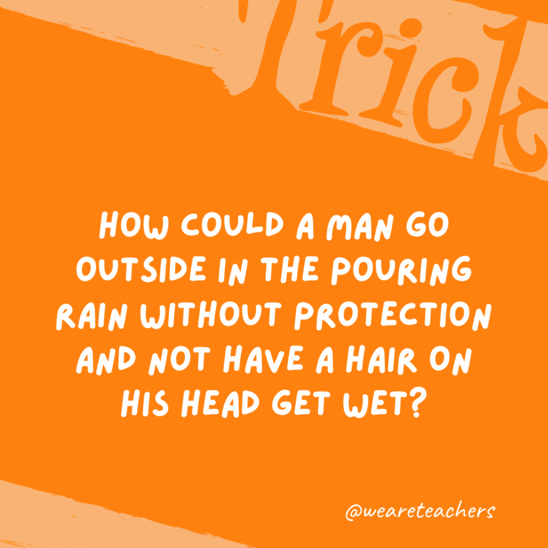 How could a man go outside in the pouring rain without protection and not have a hair on his head get wet? He is bald.- trick questions