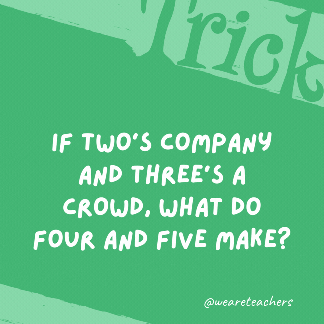 If two’s company and three’s a crowd, what do four and five make?

Nine.
