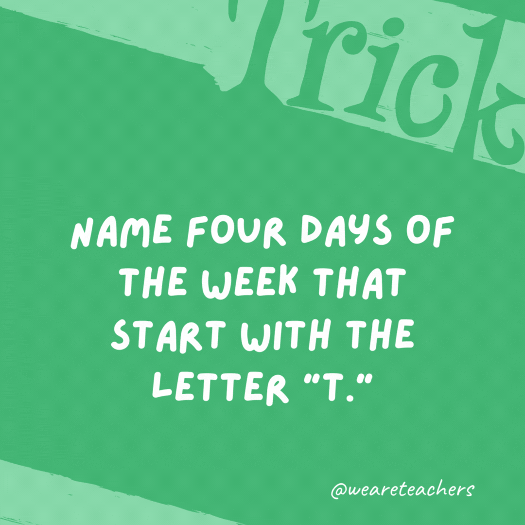 Name four days of the week that start with the letter “T.” Tuesday, Thursday, today, and tomorrow.- trick questions